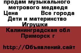 продам музыкального 1,5 метрового медведя  › Цена ­ 2 500 - Все города Дети и материнство » Игрушки   . Калининградская обл.,Приморск г.